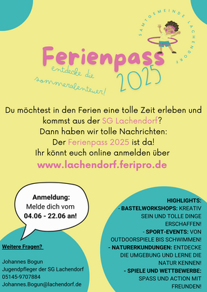 Ferienpass 2025
Du möchtest in den Ferien eine tolle Zeit erleben und kommst aus der SG Lachendorf? Dann haben wir tolle Nachrichten: Der Ferienpass 2025 ist da! Ihr könnt euch online anmelden über www.lachendorf.feripro.de

Anmeldung: Melde dich vom 04.06. - 22.06. an!

Highlights:
- Bastelworkshops: Kreativ sein und tolle Dinge erschaffen!
- Sport-Events: Von Outdoorspiele bis Schwimmen!
- Naturerkundungen: Entdecke die Umgebung und lerne die Natur kennen!
- Spiele und Wettbewerbe: Spaß und Action mit Freunden!

Weitere Fragen?
Johannes Bogun
Jugendpfleger der SG Lachendorf
05145-9707884
Johannes.Bogun@lachendorf.de